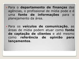    Para o departamento de finanças das
    agências, o profissional de mídia pode e é
    uma fonte de informações para o
    planejamento da área.

   Para os veículos de comunicação, as
    áreas de mídia podem atuar como fonte
    de captação de clientes e até mesmo
    como referência de opinião para
    lançamentos.
 