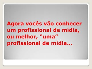 Agora vocês vão conhecer
um profissional de mídia,
ou melhor, “uma”
profissional de mídia...
 