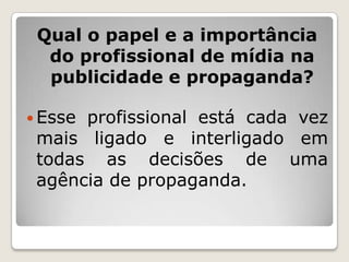 Qual o papel e a importância
  do profissional de mídia na
  publicidade e propaganda?

 Esseprofissional está cada vez
 mais ligado e interligado em
 todas as decisões de uma
 agência de propaganda.
 