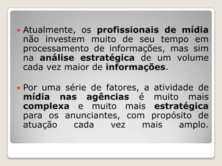    Atualmente, os profissionais de mídia
    não investem muito de seu tempo em
    processamento de informações, mas sim
    na análise estratégica de um volume
    cada vez maior de informações.

   Por uma série de fatores, a atividade de
    mídia nas agências é muito mais
    complexa e muito mais estratégica
    para os anunciantes, com propósito de
    atuação   cada    vez     mais    amplo.
 