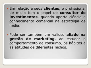    Em relação a seus clientes, o profissional
    de mídia tem o papel de consultor de
    investimentos, quando aporta ciência e
    conhecimento comercial na estratégia de
    mídia.

   Pode ser também um valioso aliado na
    gestão de marketing, ao estudar o
    comportamento de consumo, os hábitos e
    as atitudes de diferentes nichos.
 
