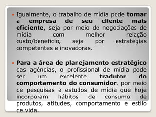    Igualmente, o trabalho de mídia pode tornar
    a    empresa     de   seu    cliente    mais
    eficiente, seja por meio de negociações de
    mídia        com        melhor        relação
    custo/benefício,   seja   por     estratégias
    competentes e inovadoras.

   Para a área de planejamento estratégico
    das agências, o profissional de mídia pode
    ser    um      excelente    tradutor    do
    comportamento do consumidor, por meio
    de pesquisas e estudos de mídia que hoje
    incorporam    hábitos    de   consumo   de
    produtos, atitudes, comportamento e estilo
    de vida.
 