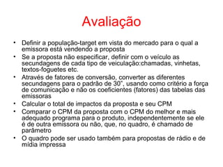 Avaliação
• Definir a população-target em vista do mercado para o qual a
emissora está vendendo a proposta
• Se a proposta não especificar, definir com o veículo as
secundagens de cada tipo de veiculação:chamadas, vinhetas,
textos-foguetes etc.
• Através de fatores de conversão, converter as diferentes
secundagens para o padrão de 30”, usando como critério a força
de comunicação e não os coeficientes (fatores) das tabelas das
emissoras
• Calcular o total de impactos da proposta e seu CPM
• Comparar o CPM da proposta com o CPM do melhor e mais
adequado programa para o produto, independentemente se ele
é de outra emissora ou não, que, no quadro, é chamado de
parâmetro
• O quadro pode ser usado também para propostas de rádio e de
mídia impressa
 