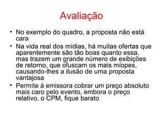 Avaliação
• No exemplo do quadro, a proposta não está
cara
• Na vida real dos mídias, há muitas ofertas que
aparentemente são tão boas quanto essa,
mas trazem um grande número de exibições
de retorno, que ofuscam os mais míopes,
causando-lhes a ilusão de uma proposta
vantajosa
• Permite à emissora cobrar um preço absoluto
mais caro pelo evento, embora o preço
relativo, o CPM, fique barato
 