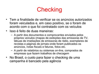 Checking
• Tem a finalidade de verificar se os anúncios autorizados
foram veiculados e, em caso positivo, se o foram de
acordo com o que foi contratado com os veículos
• Isso é feito de duas maneiras:
– A partir dos documentos e comprovantes enviados pelos
próprios veículos (mapas de exibições das emissoras de TV,
tábuas de irradiações de emissoras de rádio, exemplares de
revistas e páginas de jornais onde foram publicados os
anúncios, notas fiscais e faturas, fotos etc.
– A partir de relatórios ou sistemas on-line, comprados de
empresas que fazem trabalhos de checagem
• No Brasil, o custo para fazer o checking de uma
campanha é bancado pela agência
 