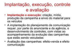 Implantação, execução, controle
e avaliação
• Implantação e execução: criação, mídia,
produção da campanha e envio do material para
os veículos
• A implantação do planejamento de comunicação
requer, por parte do anunciante e da agência, o
desenvolvimento de controles, com vistas ao
acompanhamento da evolução das campanhas
que estão sendo veiculadas
• Avaliação das campanhas: efeito-venda e efeito
comunicação
 