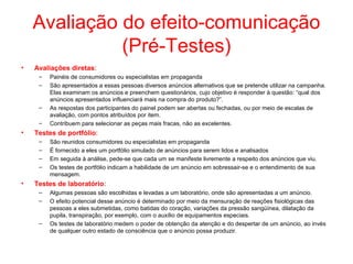 Avaliação do efeito-comunicação
(Pré-Testes)
• Avaliações diretas:
– Painéis de consumidores ou especialistas em propaganda
– São apresentados a essas pessoas diversos anúncios alternativos que se pretende utilizar na campanha.
Elas examinam os anúncios e preenchem questionários, cujo objetivo é responder à questão: “qual dos
anúncios apresentados influenciará mais na compra do produto?”.
– As respostas dos participantes do painel podem ser abertas ou fechadas, ou por meio de escalas de
avaliação, com pontos atribuídos por item.
– Contribuem para selecionar as peças mais fracas, não as excelentes.
• Testes de portfólio:
– São reunidos consumidores ou especialistas em propaganda
– É fornecido a eles um portfólio simulado de anúncios para serem lidos e analisados
– Em seguida à análise, pede-se que cada um se manifeste livremente a respeito dos anúncios que viu.
– Os testes de portfólio indicam a habilidade de um anúncio em sobressair-se e o entendimento de sua
mensagem.
• Testes de laboratório:
– Algumas pessoas são escolhidas e levadas a um laboratório, onde são apresentadas a um anúncio.
– O efeito potencial desse anúncio é determinado por meio da mensuração de reações fisiológicas das
pessoas a eles submetidas, como batidas do coração, variações da pressão sangüínea, dilatação da
pupila, transpiração, por exemplo, com o auxílio de equipamentos especiais.
– Os testes de laboratório medem o poder de obtenção da atenção e do despertar de um anúncio, ao invés
de qualquer outro estado de consciência que o anúncio possa produzir.
 
