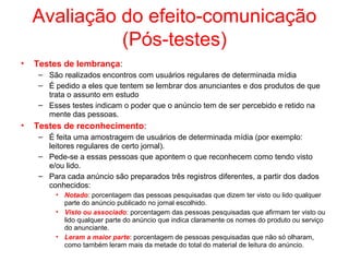 Avaliação do efeito-comunicação
(Pós-testes)
• Testes de lembrança:
– São realizados encontros com usuários regulares de determinada mídia
– É pedido a eles que tentem se lembrar dos anunciantes e dos produtos de que
trata o assunto em estudo
– Esses testes indicam o poder que o anúncio tem de ser percebido e retido na
mente das pessoas.
• Testes de reconhecimento:
– É feita uma amostragem de usuários de determinada mídia (por exemplo:
leitores regulares de certo jornal).
– Pede-se a essas pessoas que apontem o que reconhecem como tendo visto
e/ou lido.
– Para cada anúncio são preparados três registros diferentes, a partir dos dados
conhecidos:
• Notado: porcentagem das pessoas pesquisadas que dizem ter visto ou lido qualquer
parte do anúncio publicado no jornal escolhido.
• Visto ou associado: porcentagem das pessoas pesquisadas que afirmam ter visto ou
lido qualquer parte do anúncio que indica claramente os nomes do produto ou serviço
do anunciante.
• Leram a maior parte: porcentagem de pessoas pesquisadas que não só olharam,
como também leram mais da metade do total do material de leitura do anúncio.
 