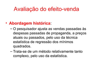 Avaliação do efeito-venda
• Abordagem histórica:
– O pesquisador ajusta as vendas passadas às
despesas passadas de propaganda, a preços
atuais ou passados, pelo uso da técnica
estatística de regressão dos mínimos
quadrados.
– Trata-se de um método relativamente tanto
complexo, pelo uso da estatística.
 