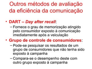 Outros métodos de avaliação
da eficiência da comunicação
• DART – Day after recall:
– Fornece o grau de memorização atingido
pelo consumidor exposto à comunicação
imediatamente após a veiculação
• Grupo de controle de consumidores:
– Pode-se pesquisar os resultados de um
grupo de consumidores que não tenha sido
exposto à campanha
– Compara-se o desempenho deste com
outro grupo exposto à campanha
 