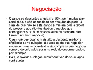 Negociação
• Quando os descontos chegam a 90%, sem muitas pré-
condições, e são concedidos por veículos de porte, é
sinal de que não se está dando a mínima bola à tabela
de preços e aos clientes (bobos daqueles que
conseguem 50% num desses veículos e acham que
fizeram um bom negócio)
• Quem crê que quanto mais alto o desconto melhor a
eficiência da veiculação, esquece-se de que negociar
mídia da maneira correta é mais complexo que negociar
compra de enlatados por uma rede de supermercados,
por exemplo
• Há que avaliar a relação custo/benefício da veiculação
contratada
 