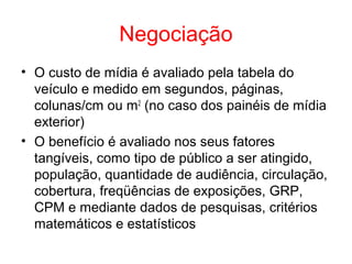 Negociação
• O custo de mídia é avaliado pela tabela do
veículo e medido em segundos, páginas,
colunas/cm ou m2
(no caso dos painéis de mídia
exterior)
• O benefício é avaliado nos seus fatores
tangíveis, como tipo de público a ser atingido,
população, quantidade de audiência, circulação,
cobertura, freqüências de exposições, GRP,
CPM e mediante dados de pesquisas, critérios
matemáticos e estatísticos
 