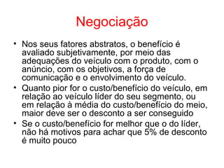 Negociação
• Nos seus fatores abstratos, o benefício é
avaliado subjetivamente, por meio das
adequações do veículo com o produto, com o
anúncio, com os objetivos, a força de
comunicação e o envolvimento do veículo.
• Quanto pior for o custo/benefício do veículo, em
relação ao veículo líder do seu segmento, ou
em relação à média do custo/benefício do meio,
maior deve ser o desconto a ser conseguido
• Se o custo/benefício for melhor que o do líder,
não há motivos para achar que 5% de desconto
é muito pouco
 