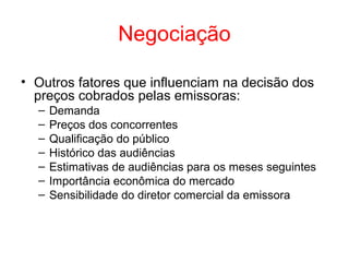 Negociação
• Outros fatores que influenciam na decisão dos
preços cobrados pelas emissoras:
– Demanda
– Preços dos concorrentes
– Qualificação do público
– Histórico das audiências
– Estimativas de audiências para os meses seguintes
– Importância econômica do mercado
– Sensibilidade do diretor comercial da emissora
 