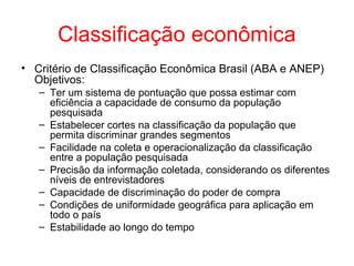 Classificação econômica
• Critério de Classificação Econômica Brasil (ABA e ANEP)
Objetivos:
– Ter um sistema de pontuação que possa estimar com
eficiência a capacidade de consumo da população
pesquisada
– Estabelecer cortes na classificação da população que
permita discriminar grandes segmentos
– Facilidade na coleta e operacionalização da classificação
entre a população pesquisada
– Precisão da informação coletada, considerando os diferentes
níveis de entrevistadores
– Capacidade de discriminação do poder de compra
– Condições de uniformidade geográfica para aplicação em
todo o país
– Estabilidade ao longo do tempo
 