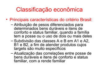 Classificação econômica
• Principais características do critério Brasil:
– Atribuição de pesos diferenciados para
determinados bens duráveis e itens de
conforto e status familiar, quando a família
tem a posse ou o uso de dois ou mais deles
– Subdivisão das classes A e B em A1 e A2,
B1 e B2, a fim de atender produtos cujos
targets são muito específicos
– Atualização das correlações entre posse de
bens duráveis e itens de conforto e status
familiar, com a rende familiar
 