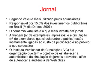 Jornal
• Segundo veículo mais utilizado pelos anunciantes
• Responsável por 15,5% dos investimentos publicitários
no Brasil (Mídia Dados, 2007)
• O comércio varejista é o que mais investe em jornal
• A tiragem (nº de exemplares impressos) e a circulação
(nº de exemplares que circula entre o público) estão
intimamente ligadas ao custo da publicação e ao público
a que se destina
• O Instituto Verificador de Circulação (IVC) é a
organização que tem o objetivo de estabelecer a
autenticidade da circulação de jornais e revistas, além
de autenticar a audiência de Web Sites
 