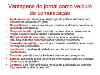 Vantagens do jornal como veículo
de comunicação
• Apelo universal: alcança qualquer tipo de público. Indicado para
produtos de consumo em geral
• Maleabilidade: o anúncio pode ser inserido,modificado, trocado ou
cancelado com rapidez
• Resposta rápida: o jornal estimula o consumidor e provoca uma
reação quase imediata quanto à decisão de compra
• Multiplicidade de assuntos: possui variedade de matérias,
incluindo cadernos específicos para públicos específicos
• Formador de opinião: conceitua e transmite credibilidade em suas
mensagens publicitárias
• Imediatista: transfere atualidades e permite anúncios de
oportunidade
• Encartes: permite a inclusão de encartes locais ou regionais
• Espaço: possibilita maior volume de informações sobre os produtos
ou serviços anunciados
• Controle: é de fácil verificação no caso da publicação do anúncio.
É passível de auditoria pelo IVC
 