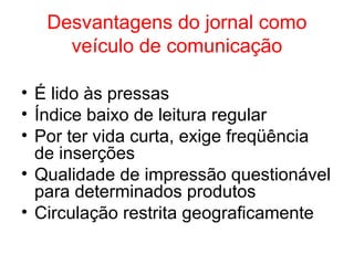 Desvantagens do jornal como
veículo de comunicação
• É lido às pressas
• Índice baixo de leitura regular
• Por ter vida curta, exige freqüência
de inserções
• Qualidade de impressão questionável
para determinados produtos
• Circulação restrita geograficamente
 