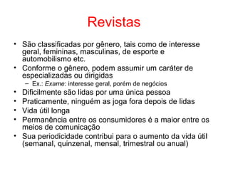 Revistas
• São classificadas por gênero, tais como de interesse
geral, femininas, masculinas, de esporte e
automobilismo etc.
• Conforme o gênero, podem assumir um caráter de
especializadas ou dirigidas
– Ex.: Exame: interesse geral, porém de negócios
• Dificilmente são lidas por uma única pessoa
• Praticamente, ninguém as joga fora depois de lidas
• Vida útil longa
• Permanência entre os consumidores é a maior entre os
meios de comunicação
• Sua periodicidade contribui para o aumento da vida útil
(semanal, quinzenal, mensal, trimestral ou anual)
 