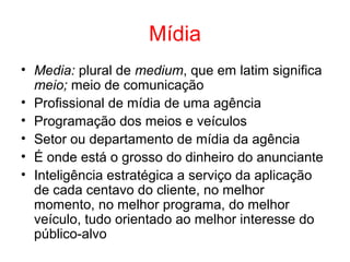 Mídia
• Media: plural de medium, que em latim significa
meio; meio de comunicação
• Profissional de mídia de uma agência
• Programação dos meios e veículos
• Setor ou departamento de mídia da agência
• É onde está o grosso do dinheiro do anunciante
• Inteligência estratégica a serviço da aplicação
de cada centavo do cliente, no melhor
momento, no melhor programa, do melhor
veículo, tudo orientado ao melhor interesse do
público-alvo
 