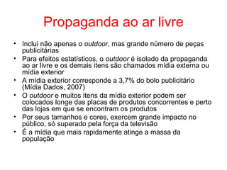 Propaganda ao ar livre
• Inclui não apenas o outdoor, mas grande número de peças
publicitárias
• Para efeitos estatísticos, o outdoor é isolado da propaganda
ao ar livre e os demais itens são chamados mídia externa ou
mídia exterior
• A mídia exterior corresponde a 3,7% do bolo publicitário
(Mídia Dados, 2007)
• O outdoor e muitos itens da mídia exterior podem ser
colocados longe das placas de produtos concorrentes e perto
das lojas em que se encontram os produtos
• Por seus tamanhos e cores, exercem grande impacto no
público, só superado pela força da televisão
• É a mídia que mais rapidamente atinge a massa da
população
 