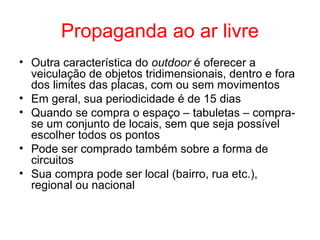 Propaganda ao ar livre
• Outra característica do outdoor é oferecer a
veiculação de objetos tridimensionais, dentro e fora
dos limites das placas, com ou sem movimentos
• Em geral, sua periodicidade é de 15 dias
• Quando se compra o espaço – tabuletas – compra-
se um conjunto de locais, sem que seja possível
escolher todos os pontos
• Pode ser comprado também sobre a forma de
circuitos
• Sua compra pode ser local (bairro, rua etc.),
regional ou nacional
 