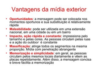 Vantagens da mídia exterior
• Oportunidades: a mensagem pode ser colocada nos
momentos oportunos e sua substituição é relativamente
rápida
• Maleabilidade: pode ser utilizada em uma extensão
nacional, em uma cidade ou em um bairro
• Impacto, ação rápida e constante: impressiona pelo
tamanho e pelas cores. As pessoas circulam pelas ruas
e a ação do outdoor é constante
• Massificação: atinge todos os segmentos na mesma
proporção. Mídia com penetração abrangente
• Memorização e simplicidade: em geral, as pessoas
circulam pelos mesmos locais diariamente e vêem as
placas repetidamente. Além disso, a mensagem concisa
e breve facilita a memorização
 
