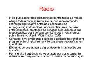 Rádio
• Meio publicitário mais democrático dentre todas as mídias
• Atinge toda a população brasileira, não representando
diferença significativa entre as classes sociais
• A programação do rádio é, fundamentalmente, de lazer,
entretenimento, prestação de serviços e educação, o que
responsabiliza esse veículo por 4,2% dos investimentos
publicitários no Brasil (Mídia Dados, 2007)
• Cerca de 3 mil emissoras cobrindo o território nacional com
programação dirigida em função das áreas geográficas em
que atuam
• Eficiente, porque aguça a capacidade de imaginação dos
ouvintes
• Permite alta freqüência de veiculação por custo bastante
reduzido se comparado com outros meios de comunicação
 