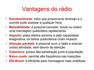 Vantagens do rádio
• Entretenimento: meio que proporciona diversão e o
ouvinte pode acessar a qualquer hora
• Maleabilidade: é possível cancelar, trocar ou inserir
uma mensagem publicitária rapidamente
• Impacto: pelos efeitos sonoros e pela capacidade
imaginativa, os textos publicitários criam impacto
• Atenção paralela: é possível ouvir o rádio e exercer
outras atividade, sem desvio da atenção
• Cobertura: possui alta penetração junto à população
• Baixo custo: permite alta freqüência nas inserções
• Eficiência: é eficiente para mensagens mais sintéticas
 