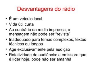 Desvantagens do rádio
• É um veículo local
• Vida útil curta
• Ao contrário da mídia impressa, a
mensagem não pode ser “revista”
• Inadequado para temas complexos, textos
técnicos ou longos
• Age exclusivamente pela audição
• Rotatividade de audiência: a emissora que
é líder hoje, pode não ser amanhã
 
