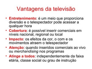 Vantagens da televisão
• Entretenimento: é um meio que proporciona
diversão e o telespectador pode acessar a
qualquer hora
• Cobertura: é possível inserir comerciais em
níveis nacional, regional ou local
• Impacto: os efeitos da cor, o com e os
movimentos atraem o telespectador
• Atenção: quando inseridos comerciais ao vivo
ou merchandising nos programas
• Atinge a todos: independentemente da faixa
etária, classe social ou grau de instrução
 