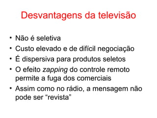 Desvantagens da televisão
• Não é seletiva
• Custo elevado e de difícil negociação
• É dispersiva para produtos seletos
• O efeito zapping do controle remoto
permite a fuga dos comerciais
• Assim como no rádio, a mensagem não
pode ser “revista”
 