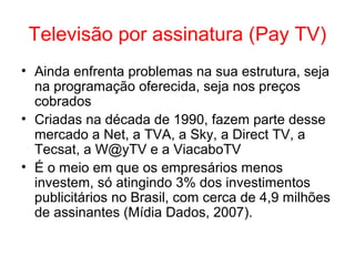 Televisão por assinatura (Pay TV)
• Ainda enfrenta problemas na sua estrutura, seja
na programação oferecida, seja nos preços
cobrados
• Criadas na década de 1990, fazem parte desse
mercado a Net, a TVA, a Sky, a Direct TV, a
Tecsat, a W@yTV e a ViacaboTV
• É o meio em que os empresários menos
investem, só atingindo 3% dos investimentos
publicitários no Brasil, com cerca de 4,9 milhões
de assinantes (Mídia Dados, 2007).
 