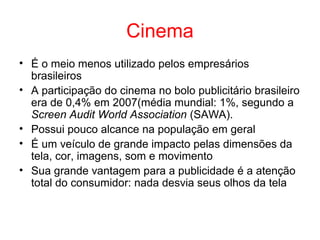 Cinema
• É o meio menos utilizado pelos empresários
brasileiros
• A participação do cinema no bolo publicitário brasileiro
era de 0,4% em 2007(média mundial: 1%, segundo a
Screen Audit World Association (SAWA).
• Possui pouco alcance na população em geral
• É um veículo de grande impacto pelas dimensões da
tela, cor, imagens, som e movimento
• Sua grande vantagem para a publicidade é a atenção
total do consumidor: nada desvia seus olhos da tela
 