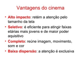 Vantagens do cinema
• Alto impacto: retém a atenção pelo
tamanho da tela
• Seletivo: é eficiente para atingir faixas
etárias mais jovens e de maior poder
aquisitivo
• Completo: reúne imagem, movimento,
som e cor
• Baixa dispersão: a atenção é exclusiva
 