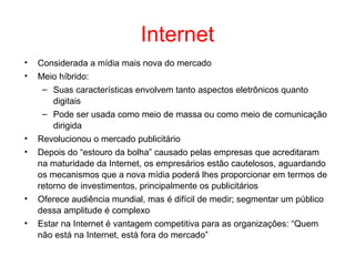 Internet
• Considerada a mídia mais nova do mercado
• Meio híbrido:
– Suas características envolvem tanto aspectos eletrônicos quanto
digitais
– Pode ser usada como meio de massa ou como meio de comunicação
dirigida
• Revolucionou o mercado publicitário
• Depois do “estouro da bolha” causado pelas empresas que acreditaram
na maturidade da Internet, os empresários estão cautelosos, aguardando
os mecanismos que a nova mídia poderá lhes proporcionar em termos de
retorno de investimentos, principalmente os publicitários
• Oferece audiência mundial, mas é difícil de medir; segmentar um público
dessa amplitude é complexo
• Estar na Internet é vantagem competitiva para as organizações: “Quem
não está na Internet, está fora do mercado”
 