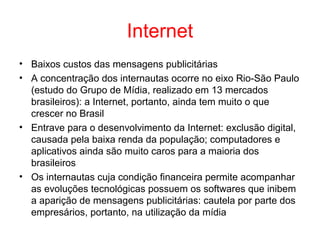 Internet
• Baixos custos das mensagens publicitárias
• A concentração dos internautas ocorre no eixo Rio-São Paulo
(estudo do Grupo de Mídia, realizado em 13 mercados
brasileiros): a Internet, portanto, ainda tem muito o que
crescer no Brasil
• Entrave para o desenvolvimento da Internet: exclusão digital,
causada pela baixa renda da população; computadores e
aplicativos ainda são muito caros para a maioria dos
brasileiros
• Os internautas cuja condição financeira permite acompanhar
as evoluções tecnológicas possuem os softwares que inibem
a aparição de mensagens publicitárias: cautela por parte dos
empresários, portanto, na utilização da mídia
 