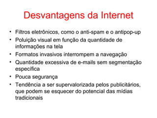 Desvantagens da Internet
• Filtros eletrônicos, como o anti-spam e o antipop-up
• Poluição visual em função da quantidade de
informações na tela
• Formatos invasivos interrompem a navegação
• Quantidade excessiva de e-mails sem segmentação
específica
• Pouca segurança
• Tendência a ser supervalorizada pelos publicitários,
que podem se esquecer do potencial das mídias
tradicionais
 