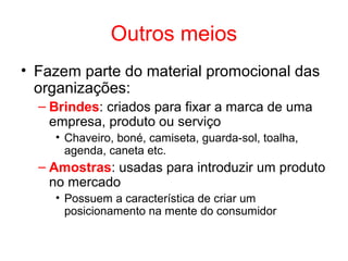 Outros meios
• Fazem parte do material promocional das
organizações:
– Brindes: criados para fixar a marca de uma
empresa, produto ou serviço
• Chaveiro, boné, camiseta, guarda-sol, toalha,
agenda, caneta etc.
– Amostras: usadas para introduzir um produto
no mercado
• Possuem a característica de criar um
posicionamento na mente do consumidor
 