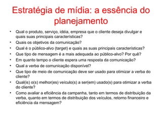 Estratégia de mídia: a essência do
planejamento
• Qual o produto, serviço, idéia, empresa que o cliente deseja divulgar e
quais suas principais características?
• Quais os objetivos da comunicação?
• Qual é o público-alvo (target) e quais as suas principais características?
• Que tipo de mensagem é a mais adequada ao público-alvo? Por quê?
• Em quanto tempo o cliente espera uma resposta da comunicação?
• Qual a verba de comunicação disponível?
• Que tipo de meio de comunicação deve ser usado para otimizar a verba do
cliente?
• Qual(is) o(s) melhor(es) veículo(s) a ser(em) usado(s) para otimizar a verba
do cliente?
• Como avaliar a eficiência da campanha, tanto em termos de distribuição da
verba, quanto em termos de distribuição dos veículos, retorno financeiro e
eficiência da mensagem?
 