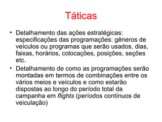 Táticas
• Detalhamento das ações estratégicas:
especificações das programações: gêneros de
veículos ou programas que serão usados, dias,
faixas, horários, colocações, posições, seções
etc.
• Detalhamento de como as programações serão
montadas em termos de combinações entre os
vários meios e veículos e como estarão
dispostas ao longo do período total da
campanha em flights (períodos contínuos de
veiculação)
 