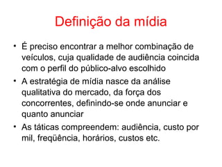 Definição da mídia
• É preciso encontrar a melhor combinação de
veículos, cuja qualidade de audiência coincida
com o perfil do público-alvo escolhido
• A estratégia de mídia nasce da análise
qualitativa do mercado, da força dos
concorrentes, definindo-se onde anunciar e
quanto anunciar
• As táticas compreendem: audiência, custo por
mil, freqüência, horários, custos etc.
 