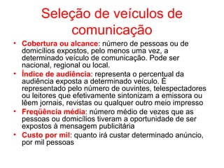 Seleção de veículos de
comunicação
• Cobertura ou alcance: número de pessoas ou de
domicílios expostos, pelo menos uma vez, a
determinado veículo de comunicação. Pode ser
nacional, regional ou local.
• Índice de audiência: representa o percentual da
audiência exposta a determinado veículo. É
representado pelo número de ouvintes, telespectadores
ou leitores que efetivamente sintonizam a emissora ou
lêem jornais, revistas ou qualquer outro meio impresso
• Freqüência média: número médio de vezes que as
pessoas ou domicílios tiveram a oportunidade de ser
expostos à mensagem publicitária
• Custo por mil: quanto irá custar determinado anúncio,
por mil pessoas
 