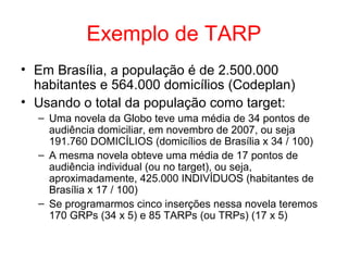 Exemplo de TARP
• Em Brasília, a população é de 2.500.000
habitantes e 564.000 domicílios (Codeplan)
• Usando o total da população como target:
– Uma novela da Globo teve uma média de 34 pontos de
audiência domiciliar, em novembro de 2007, ou seja
191.760 DOMICÍLIOS (domicílios de Brasília x 34 / 100)
– A mesma novela obteve uma média de 17 pontos de
audiência individual (ou no target), ou seja,
aproximadamente, 425.000 INDIVÍDUOS (habitantes de
Brasília x 17 / 100)
– Se programarmos cinco inserções nessa novela teremos
170 GRPs (34 x 5) e 85 TARPs (ou TRPs) (17 x 5)
 