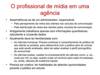 O profissional de mídia em uma
agência
• Assemelha-se ao de um administrador, responsável:
– Pelo planejamento da verba dos clientes nos veículos de comunicação
– Pela distribuição da verba dos clientes pelos veículos de comunicação
• Antigamente trabalhava apenas com informações quantitativas,
calculando e cruzando dados
• Atualmente deve ter familiaridade com:
– As ciências humanas: Precisa conhecer o comportamento do público de
seu cliente ou produto, para relacioná-lo com o público-alvo do veículo
que está sendo analisado, além de saber analisar o perfil psicográfico
do consumidor
– As ciências exatas: usadas no processamento de cálculos como, p. ex.,
custo por mil, ou seja, quanto custa um anúncio para cada mil pessoas;
ou, ainda, cálculos de audiência líquida
• Precisa ser criativo: ter habilidades de detectar oportunidades
perante o público em estudo
 