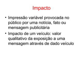 Impacto
• Impressão variável provocada no
público por uma notícia, fato ou
mensagem publicitária
• Impacto de um veículo: valor
qualitativo da exposição a uma
mensagem através de dado veículo
 