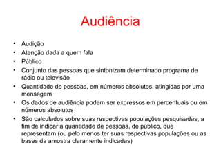 Audiência
• Audição
• Atenção dada a quem fala
• Público
• Conjunto das pessoas que sintonizam determinado programa de
rádio ou televisão
• Quantidade de pessoas, em números absolutos, atingidas por uma
mensagem
• Os dados de audiência podem ser expressos em percentuais ou em
números absolutos
• São calculados sobre suas respectivas populações pesquisadas, a
fim de indicar a quantidade de pessoas, de público, que
representam (ou pelo menos ter suas respectivas populações ou as
bases da amostra claramente indicadas)
 
