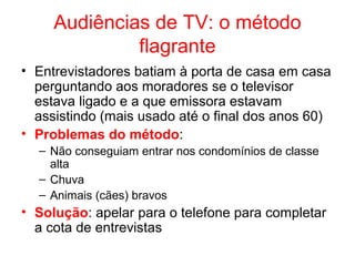 Audiências de TV: o método
flagrante
• Entrevistadores batiam à porta de casa em casa
perguntando aos moradores se o televisor
estava ligado e a que emissora estavam
assistindo (mais usado até o final dos anos 60)
• Problemas do método:
– Não conseguiam entrar nos condomínios de classe
alta
– Chuva
– Animais (cães) bravos
• Solução: apelar para o telefone para completar
a cota de entrevistas
 