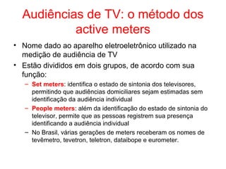 Audiências de TV: o método dos
active meters
• Nome dado ao aparelho eletroeletrônico utilizado na
medição de audiência de TV
• Estão divididos em dois grupos, de acordo com sua
função:
– Set meters: identifica o estado de sintonia dos televisores,
permitindo que audiências domiciliares sejam estimadas sem
identificação da audiência individual
– People meters: além da identificação do estado de sintonia do
televisor, permite que as pessoas registrem sua presença
identificando a audiência individual
– No Brasil, várias gerações de meters receberam os nomes de
tevêmetro, tevetron, teletron, dataibope e eurometer.
 
